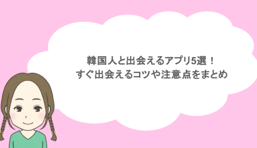 韓国人と出会えるアプリ5選！すぐ出会えるコツや注意点をまとめ