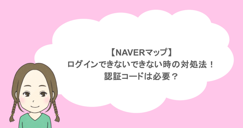 【NAVERマップ】ログインできないできない時の対処法！認証コードは必要？